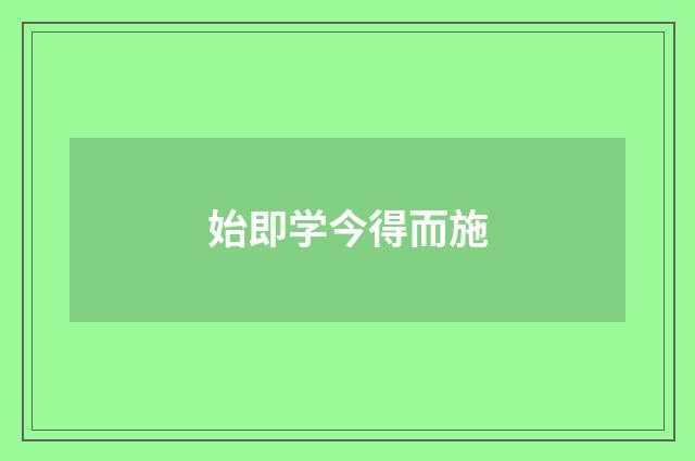 始即学今得而施