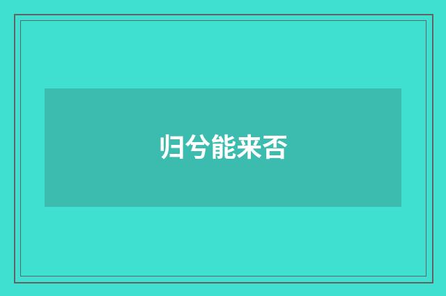 归兮能来否