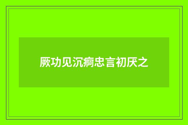 厥功见沉痾忠言初厌之