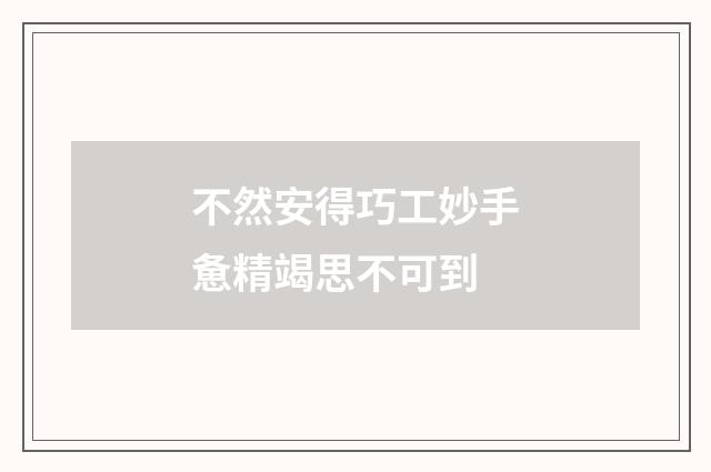 不然安得巧工妙手惫精竭思不可到