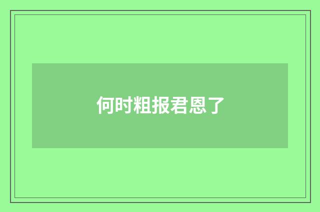何时粗报君恩了