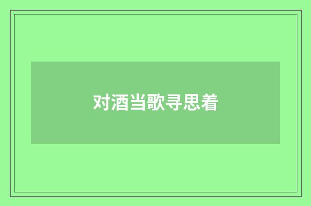 对酒当歌寻思着