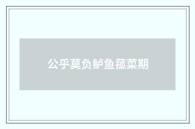 公乎莫负鲈鱼菰菜期