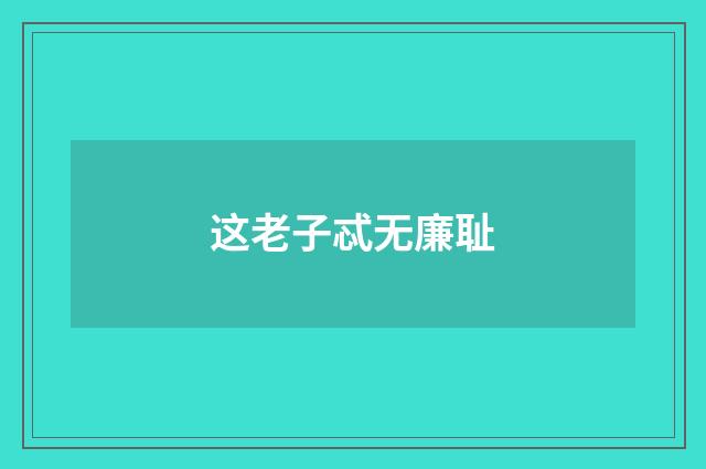 这老子忒无廉耻