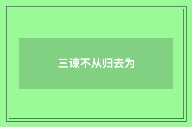 三谏不从归去为