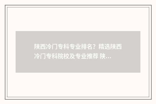陕西冷门专科专业排名？精选陕西冷门专科院校及专业推荐 陕西好的专科排名
