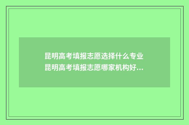 昆明高考填报志愿选择什么专业 昆明高考填报志愿哪家机构好一点
