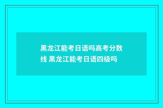 黑龙江能考日语吗高考分数线 黑龙江能考日语四级吗