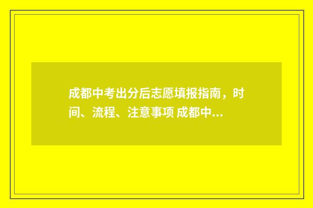 成都中考出分后志愿填报指南，时间、流程、注意事项 成都中考成绩出来后多久填志愿