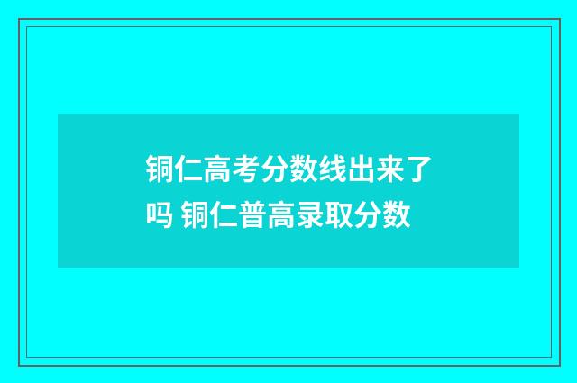铜仁高考分数线出来了吗 铜仁普高录取分数