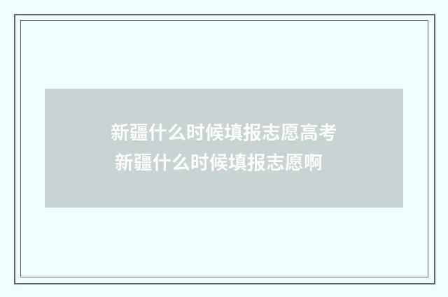 新疆什么时候填报志愿高考 新疆什么时候填报志愿啊