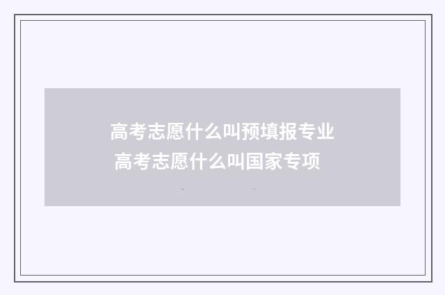 高考志愿什么叫预填报专业 高考志愿什么叫国家专项