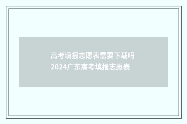 高考填报志愿表需要下载吗 2024广东高考填报志愿表