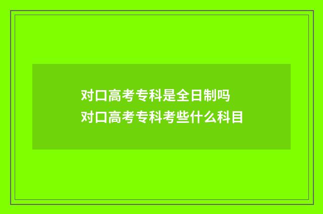 对口高考专科是全日制吗 对口高考专科考些什么科目