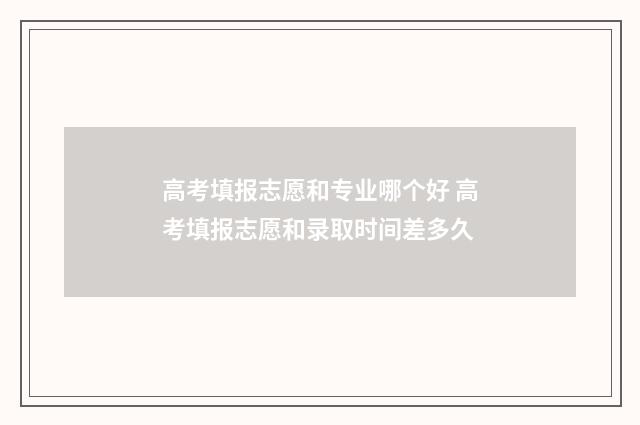 高考填报志愿和专业哪个好 高考填报志愿和录取时间差多久