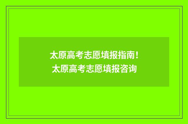 太原高考志愿填报指南！ 太原高考志愿填报咨询