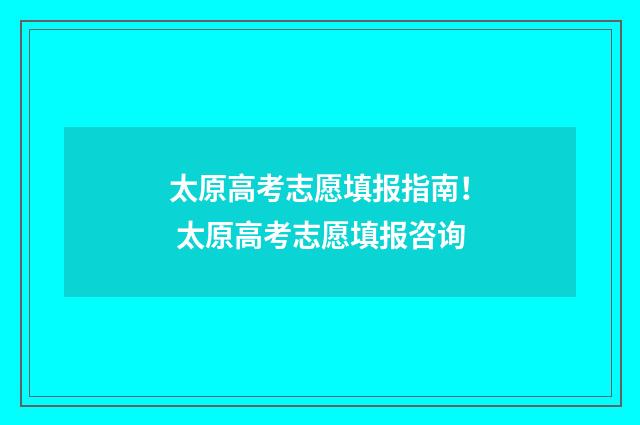 太原高考志愿填报指南！ 太原高考志愿填报咨询