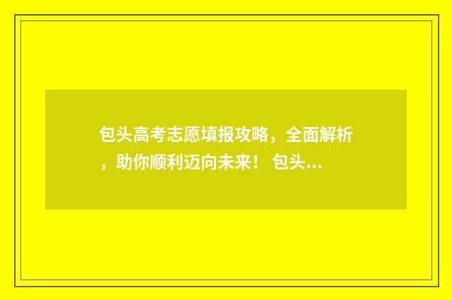 包头高考志愿填报攻略，全面解析，助你顺利迈向未来！ 包头高考志愿填报流程