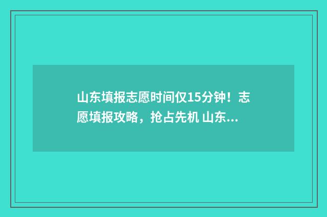 山东填报志愿时间仅15分钟！志愿填报攻略，抢占先机 山东填报志愿时间和截止时间