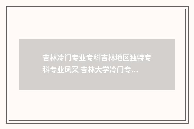 吉林冷门专业专科吉林地区独特专科专业风采 吉林大学冷门专业