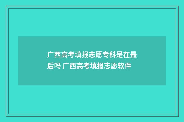 广西高考填报志愿专科是在最后吗 广西高考填报志愿软件