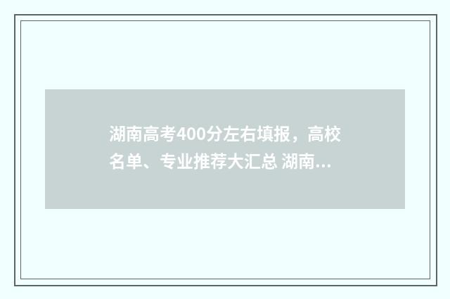 湖南高考400分左右填报，高校名单、专业推荐大汇总 湖南高考400分左右的大学