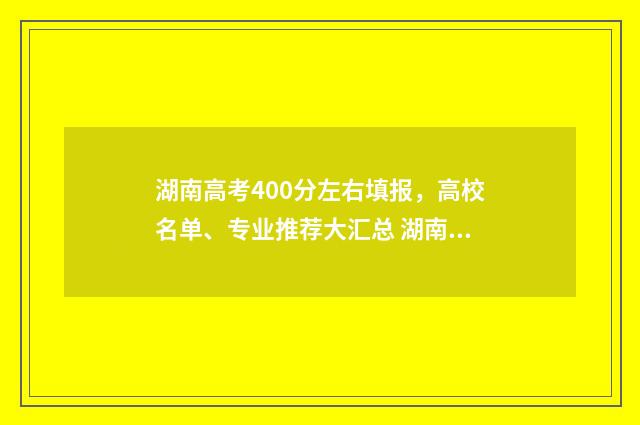 湖南高考400分左右填报，高校名单、专业推荐大汇总 湖南高考400分左右的大学