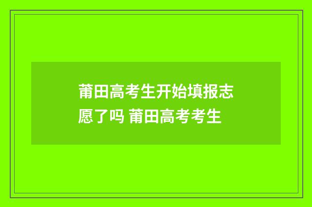 莆田高考生开始填报志愿了吗 莆田高考考生