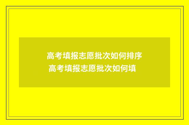 高考填报志愿批次如何排序 高考填报志愿批次如何填