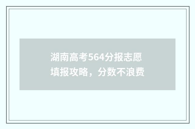 湖南高考564分报志愿填报攻略，分数不浪费