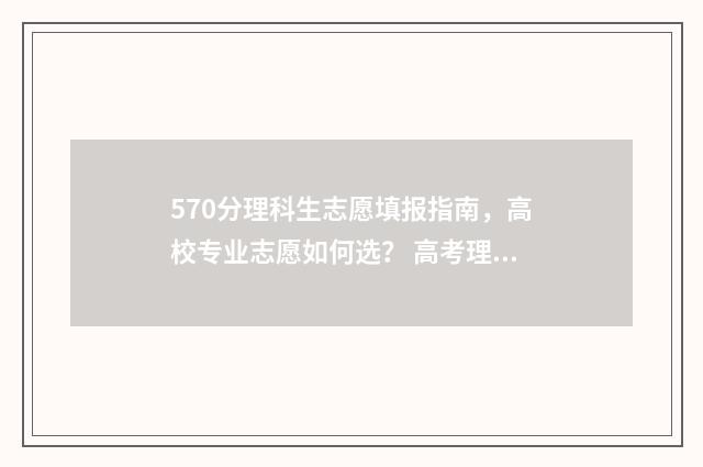 570分理科生志愿填报指南，高校专业志愿如何选？ 高考理科570分