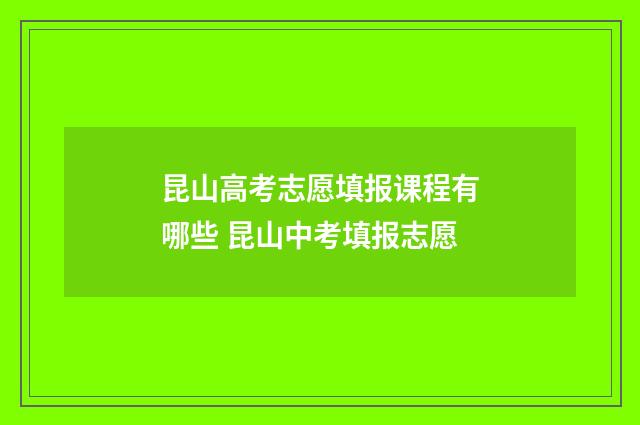 昆山高考志愿填报课程有哪些 昆山中考填报志愿