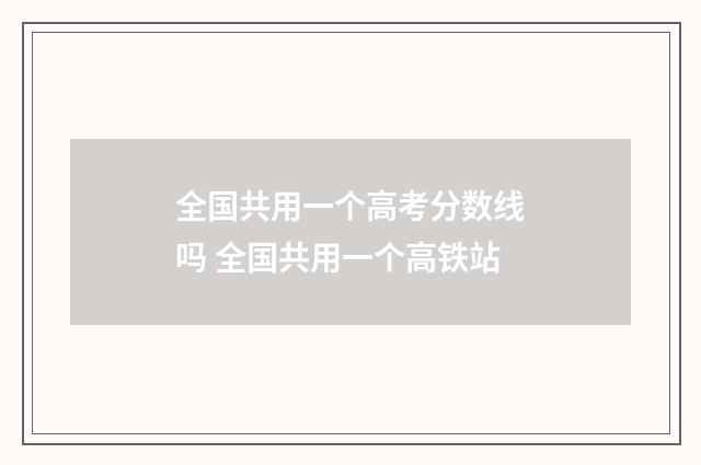 全国共用一个高考分数线吗 全国共用一个高铁站