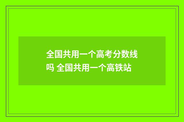 全国共用一个高考分数线吗 全国共用一个高铁站