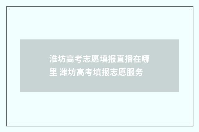 淮坊高考志愿填报直播在哪里 潍坊高考填报志愿服务