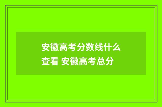 安徽高考分数线什么查看 安徽高考总分