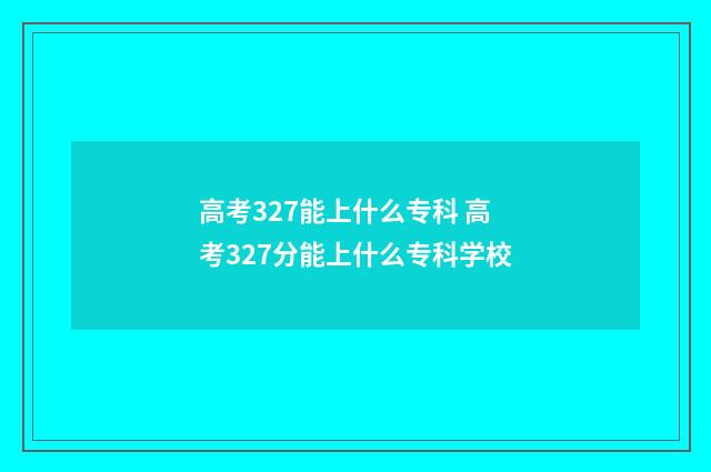 高考327能上什么专科 高考327分能上什么专科学校