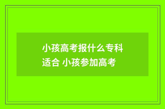 小孩高考报什么专科适合 小孩参加高考