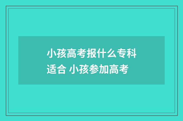 小孩高考报什么专科适合 小孩参加高考