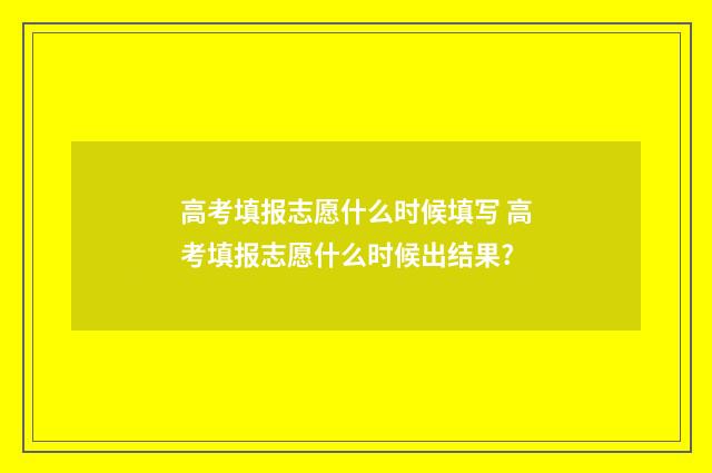 高考填报志愿什么时候填写 高考填报志愿什么时候出结果?