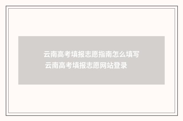 云南高考填报志愿指南怎么填写 云南高考填报志愿网站登录