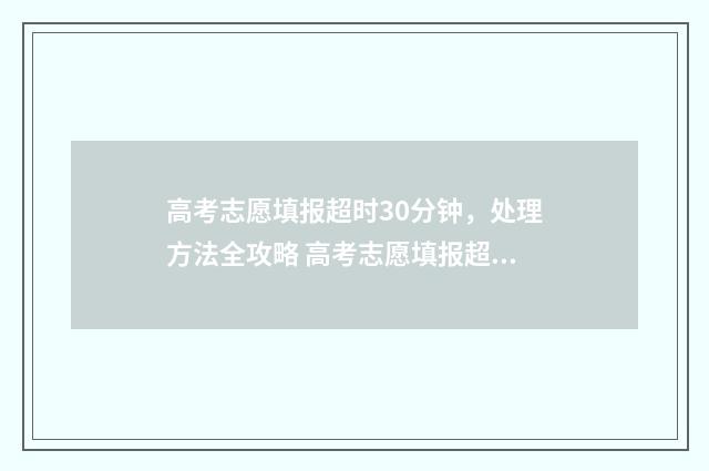 高考志愿填报超时30分钟，处理方法全攻略 高考志愿填报超详细知识点
