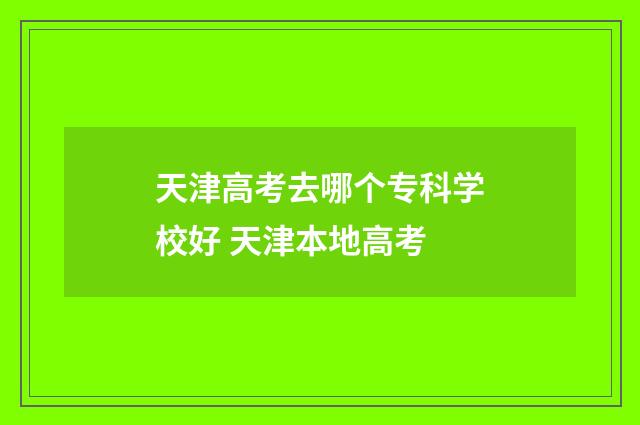 天津高考去哪个专科学校好 天津本地高考