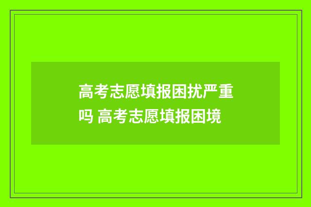 高考志愿填报困扰严重吗 高考志愿填报困境
