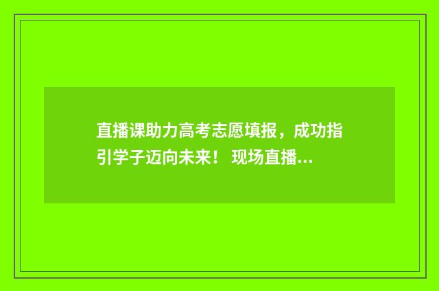 直播课助力高考志愿填报，成功指引学子迈向未来！ 现场直播高考