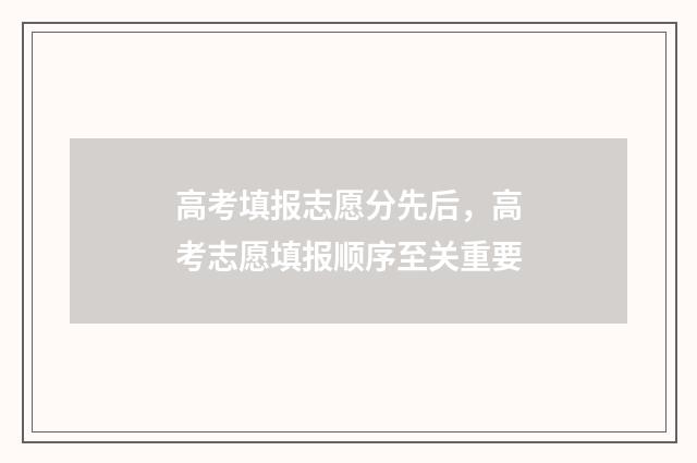 高考填报志愿分先后，高考志愿填报顺序至关重要