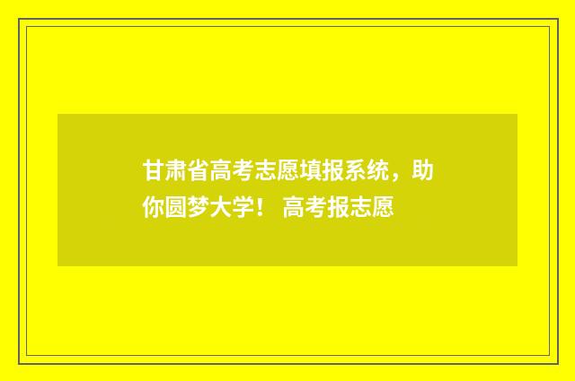 甘肃省高考志愿填报系统，助你圆梦大学！ 高考报志愿