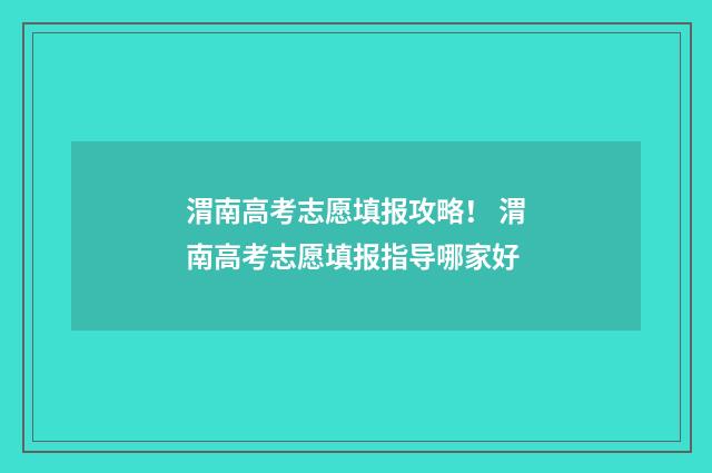 渭南高考志愿填报攻略！ 渭南高考志愿填报指导哪家好
