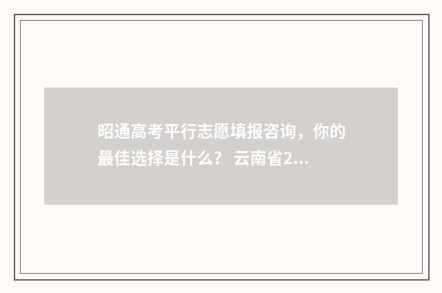 昭通高考平行志愿填报咨询，你的最佳选择是什么？ 云南省2021年高考平行志愿填报解读