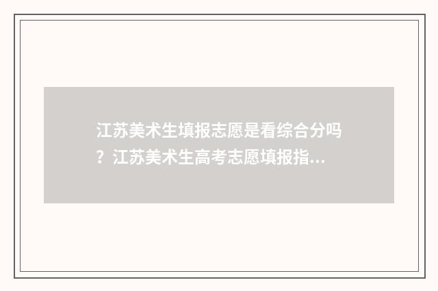 江苏美术生填报志愿是看综合分吗？江苏美术生高考志愿填报指南 江苏美术生填报志愿时间和截止时间